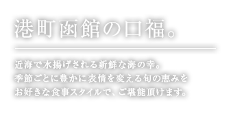 港町函館の口福。日本海で水揚げされる新鮮な海の幸、季節ごとに豊かに表情を変える旬の恵みを、お好きな食事スタイルで、ご堪能頂けます。