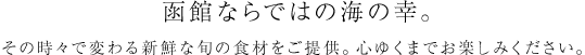 函館ならではの海の幸。その時々で変わる新鮮な旬の食材をご提供。心ゆくまでお楽しみください。